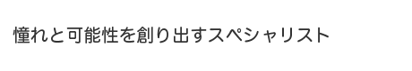 憧れと可能性を創り出すスペシャリスト