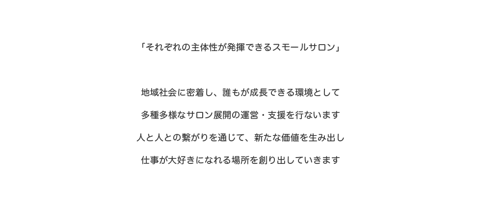 「それぞれの主体性が発揮できるスモールサロン」地域社会に密着し、誰もが成長できる環境として多種多様なサロン展開の運営・支援を行います人と人との繋がりを通じて、新たな価値を生み出し仕事が大好きになれる場所を創り出していきます