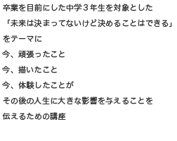 卒業を目前にした中学3年生を対象とした「未来は決まってないけど決めることはできる」をテーマに今、頑張ったこと今、描いたこと今、体験したことがその後の人生に大きな影響を与えることを伝えるための講座