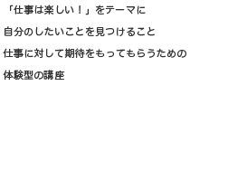 「仕事は楽しい！」をテーマに自分のしたいこと見つけること仕事に対して期待をもってもらうための体験型の講座