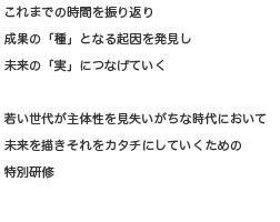 これまでの時間を振り返り成果の「種」となる起因を発見し未来の「実」につなげていく若い世代が主体性を見失いがちな時代において未来の描きそれをカタチにしていくための特別研修