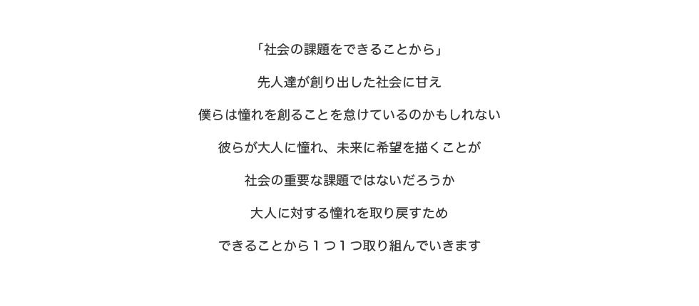 「社会の課題をできることから」先人達が創り出した社会の甘え僕らは憧れを創ることを怠けているのかもしれない彼らが大人に憧れ、未来に希望を描くことが社会の重要な課題でないだろうか大人に対する憧れを取り戻すためできることから1つ1つ取り組んでいきます