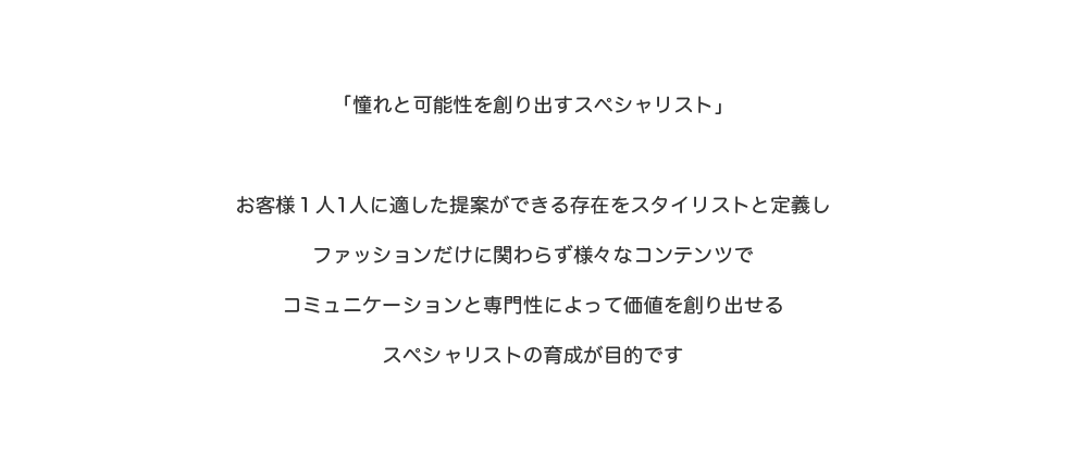 「憧れと可能性を創り出すスペシャリスト」お客様1人1人に適した提案ができる存在をスタイリストと定義しファッションだけに関わらず様々なコンテンツでコミュニケーションと専門性によって価値を創り出せるススペシャリストの育成が目的です